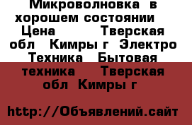 Микроволновка, в хорошем состоянии  › Цена ­ 600 - Тверская обл., Кимры г. Электро-Техника » Бытовая техника   . Тверская обл.,Кимры г.